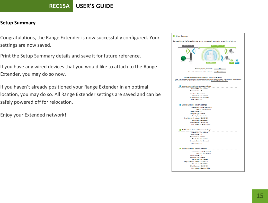REC15A USER’S GUIDE   15 15 Setup Summary  Congratulations, the Range Extender is now successfully configured. Your settings are now saved.   Print the Setup Summary details and save it for future reference. If you have any wired devices that you would like to attach to the Range Extender, you may do so now. If you haven’t already positioned your Range Extender in an optimal location, you may do so. All Range Extender settings are saved and can be safely powered off for relocation. Enjoy your Extended network! 