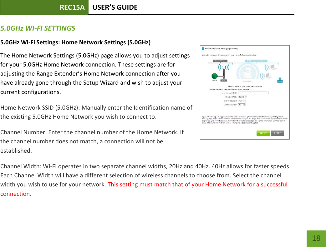 REC15A USER’S GUIDE   18 18 5.0GHz WI-FI SETTINGS 5.0GHz Wi-Fi Settings: Home Network Settings (5.0GHz) The Home Network Settings (5.0GHz) page allows you to adjust settings for your 5.0GHz Home Network connection. These settings are for adjusting the Range Extender’s Home Network connection after you have already gone through the Setup Wizard and wish to adjust your current configurations. Home Network SSID (5.0GHz): Manually enter the Identification name of the existing 5.0GHz Home Network you wish to connect to. Channel Number: Enter the channel number of the Home Network. If the channel number does not match, a connection will not be established. Channel Width: Wi-Fi operates in two separate channel widths, 20Hz and 40Hz. 40Hz allows for faster speeds. Each Channel Width will have a different selection of wireless channels to choose from. Select the channel width you wish to use for your network. This setting must match that of your Home Network for a successful connection. 