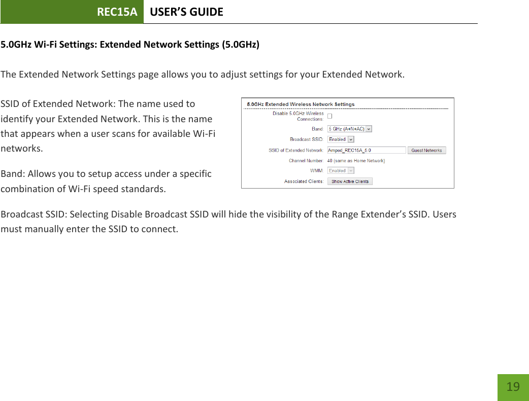REC15A USER’S GUIDE   19 19 5.0GHz Wi-Fi Settings: Extended Network Settings (5.0GHz)  The Extended Network Settings page allows you to adjust settings for your Extended Network.  SSID of Extended Network: The name used to identify your Extended Network. This is the name that appears when a user scans for available Wi-Fi networks.   Band: Allows you to setup access under a specific combination of Wi-Fi speed standards. Broadcast SSID: Selecting Disable Broadcast SSID will hide the visibility of the Range Extender’s SSID. Users must manually enter the SSID to connect. 
