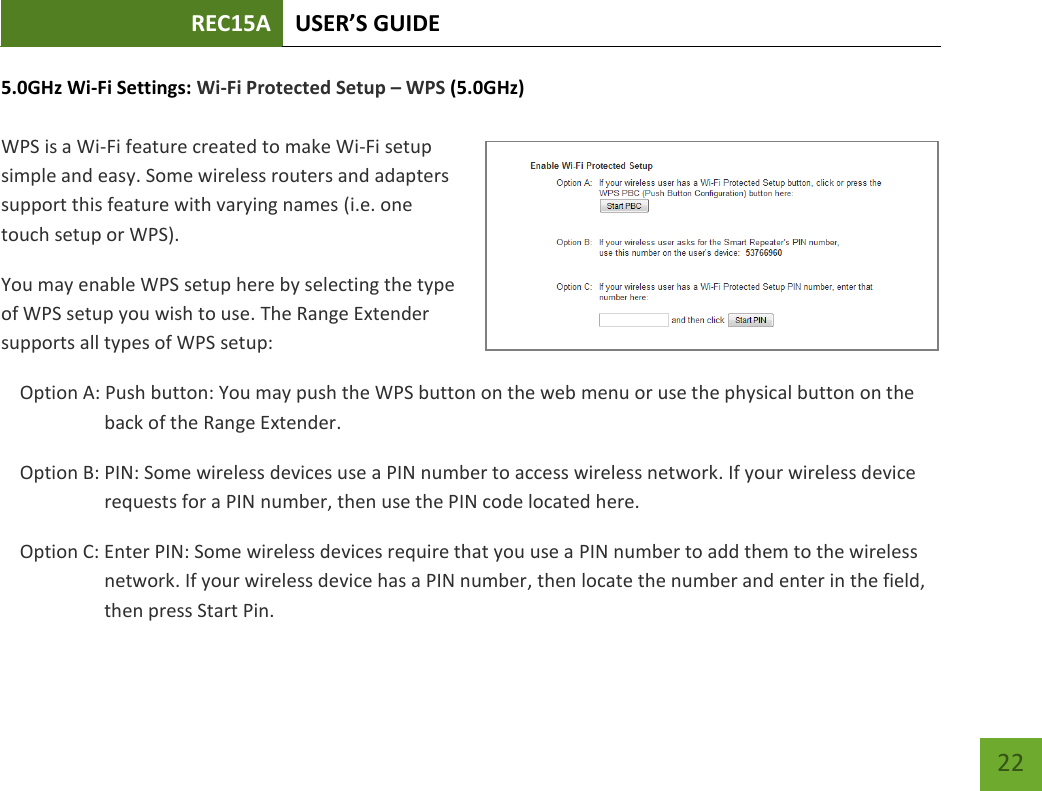 REC15A USER’S GUIDE   22 22 5.0GHz Wi-Fi Settings: Wi-Fi Protected Setup – WPS (5.0GHz)  WPS is a Wi-Fi feature created to make Wi-Fi setup simple and easy. Some wireless routers and adapters support this feature with varying names (i.e. one touch setup or WPS). You may enable WPS setup here by selecting the type of WPS setup you wish to use. The Range Extender supports all types of WPS setup: Option A: Push button: You may push the WPS button on the web menu or use the physical button on the back of the Range Extender. Option B: PIN: Some wireless devices use a PIN number to access wireless network. If your wireless device requests for a PIN number, then use the PIN code located here. Option C: Enter PIN: Some wireless devices require that you use a PIN number to add them to the wireless network. If your wireless device has a PIN number, then locate the number and enter in the field, then press Start Pin. 
