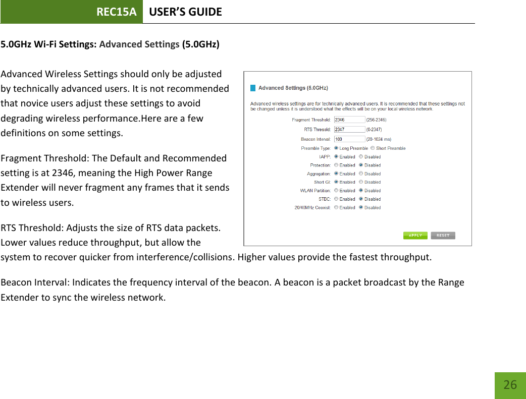 REC15A USER’S GUIDE   26 26 5.0GHz Wi-Fi Settings: Advanced Settings (5.0GHz)  Advanced Wireless Settings should only be adjusted by technically advanced users. It is not recommended that novice users adjust these settings to avoid degrading wireless performance.Here are a few definitions on some settings.  Fragment Threshold: The Default and Recommended setting is at 2346, meaning the High Power Range Extender will never fragment any frames that it sends to wireless users. RTS Threshold: Adjusts the size of RTS data packets. Lower values reduce throughput, but allow the system to recover quicker from interference/collisions. Higher values provide the fastest throughput. Beacon Interval: Indicates the frequency interval of the beacon. A beacon is a packet broadcast by the Range Extender to sync the wireless network. 