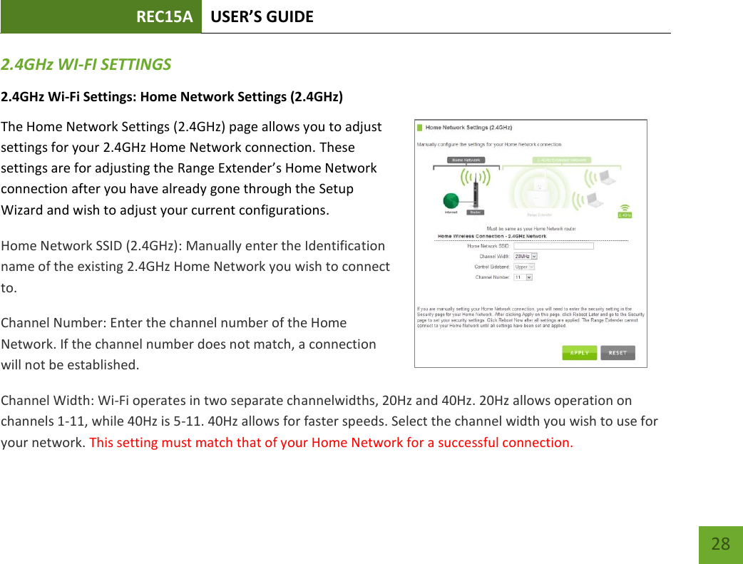 REC15A USER’S GUIDE   28 28 2.4GHz WI-FI SETTINGS 2.4GHz Wi-Fi Settings: Home Network Settings (2.4GHz) The Home Network Settings (2.4GHz) page allows you to adjust settings for your 2.4GHz Home Network connection. These settings are for adjusting the Range Extender’s Home Network connection after you have already gone through the Setup Wizard and wish to adjust your current configurations. Home Network SSID (2.4GHz): Manually enter the Identification name of the existing 2.4GHz Home Network you wish to connect to. Channel Number: Enter the channel number of the Home Network. If the channel number does not match, a connection will not be established. Channel Width: Wi-Fi operates in two separate channelwidths, 20Hz and 40Hz. 20Hz allows operation on channels 1-11, while 40Hz is 5-11. 40Hz allows for faster speeds. Select the channel width you wish to use for your network. This setting must match that of your Home Network for a successful connection. 