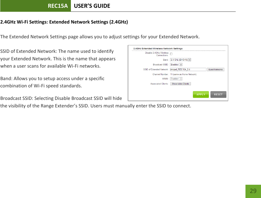 REC15A USER’S GUIDE   29 29 2.4GHz Wi-Fi Settings: Extended Network Settings (2.4GHz)  The Extended Network Settings page allows you to adjust settings for your Extended Network.  SSID of Extended Network: The name used to identify your Extended Network. This is the name that appears when a user scans for available Wi-Fi networks.   Band: Allows you to setup access under a specific combination of Wi-Fi speed standards. Broadcast SSID: Selecting Disable Broadcast SSID will hide the visibility of the Range Extender’s SSID. Users must manually enter the SSID to connect. 