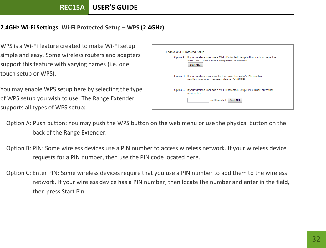 REC15A USER’S GUIDE   32 32 2.4GHz Wi-Fi Settings: Wi-Fi Protected Setup – WPS (2.4GHz)  WPS is a Wi-Fi feature created to make Wi-Fi setup simple and easy. Some wireless routers and adapters support this feature with varying names (i.e. one touch setup or WPS). You may enable WPS setup here by selecting the type of WPS setup you wish to use. The Range Extender supports all types of WPS setup: Option A: Push button: You may push the WPS button on the web menu or use the physical button on the back of the Range Extender. Option B: PIN: Some wireless devices use a PIN number to access wireless network. If your wireless device requests for a PIN number, then use the PIN code located here. Option C: Enter PIN: Some wireless devices require that you use a PIN number to add them to the wireless network. If your wireless device has a PIN number, then locate the number and enter in the field, then press Start Pin. 