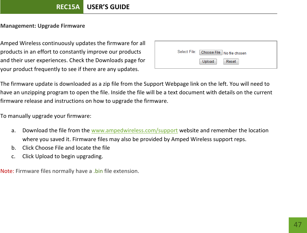 REC15A USER’S GUIDE   47 47 Management: Upgrade Firmware  Amped Wireless continuously updates the firmware for all products in an effort to constantly improve our products and their user experiences. Check the Downloads page for your product frequently to see if there are any updates. The firmware update is downloaded as a zip file from the Support Webpage link on the left. You will need to have an unzipping program to open the file. Inside the file will be a text document with details on the current firmware release and instructions on how to upgrade the firmware. To manually upgrade your firmware: a. Download the file from the www.ampedwireless.com/support website and remember the location where you saved it. Firmware files may also be provided by Amped Wireless support reps. b. Click Choose File and locate the file c. Click Upload to begin upgrading. Note: Firmware files normally have a .bin file extension. 