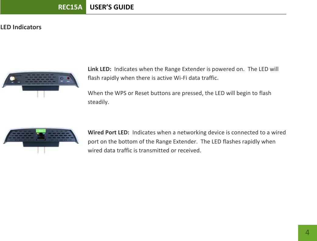 REC15A USER’S GUIDE   4 LED Indicators   Link LED:  Indicates when the Range Extender is powered on.  The LED will flash rapidly when there is active Wi-Fi data traffic. When the WPS or Reset buttons are pressed, the LED will begin to flash steadily.    Wired Port LED:  Indicates when a networking device is connected to a wired port on the bottom of the Range Extender.  The LED flashes rapidly when wired data traffic is transmitted or received.    