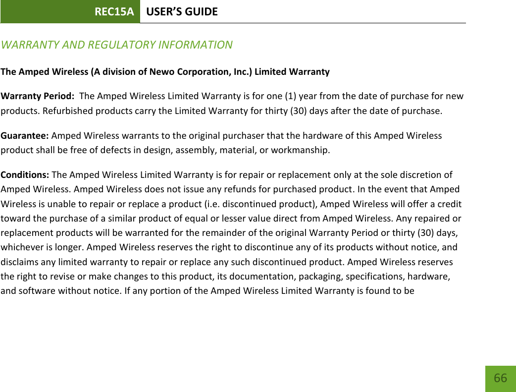 REC15A USER’S GUIDE   66 66 WARRANTY AND REGULATORY INFORMATION The Amped Wireless (A division of Newo Corporation, Inc.) Limited Warranty  Warranty Period:  The Amped Wireless Limited Warranty is for one (1) year from the date of purchase for new products. Refurbished products carry the Limited Warranty for thirty (30) days after the date of purchase.  Guarantee: Amped Wireless warrants to the original purchaser that the hardware of this Amped Wireless product shall be free of defects in design, assembly, material, or workmanship. Conditions: The Amped Wireless Limited Warranty is for repair or replacement only at the sole discretion of Amped Wireless. Amped Wireless does not issue any refunds for purchased product. In the event that Amped Wireless is unable to repair or replace a product (i.e. discontinued product), Amped Wireless will offer a credit toward the purchase of a similar product of equal or lesser value direct from Amped Wireless. Any repaired or replacement products will be warranted for the remainder of the original Warranty Period or thirty (30) days, whichever is longer. Amped Wireless reserves the right to discontinue any of its products without notice, and disclaims any limited warranty to repair or replace any such discontinued product. Amped Wireless reserves the right to revise or make changes to this product, its documentation, packaging, specifications, hardware, and software without notice. If any portion of the Amped Wireless Limited Warranty is found to be 