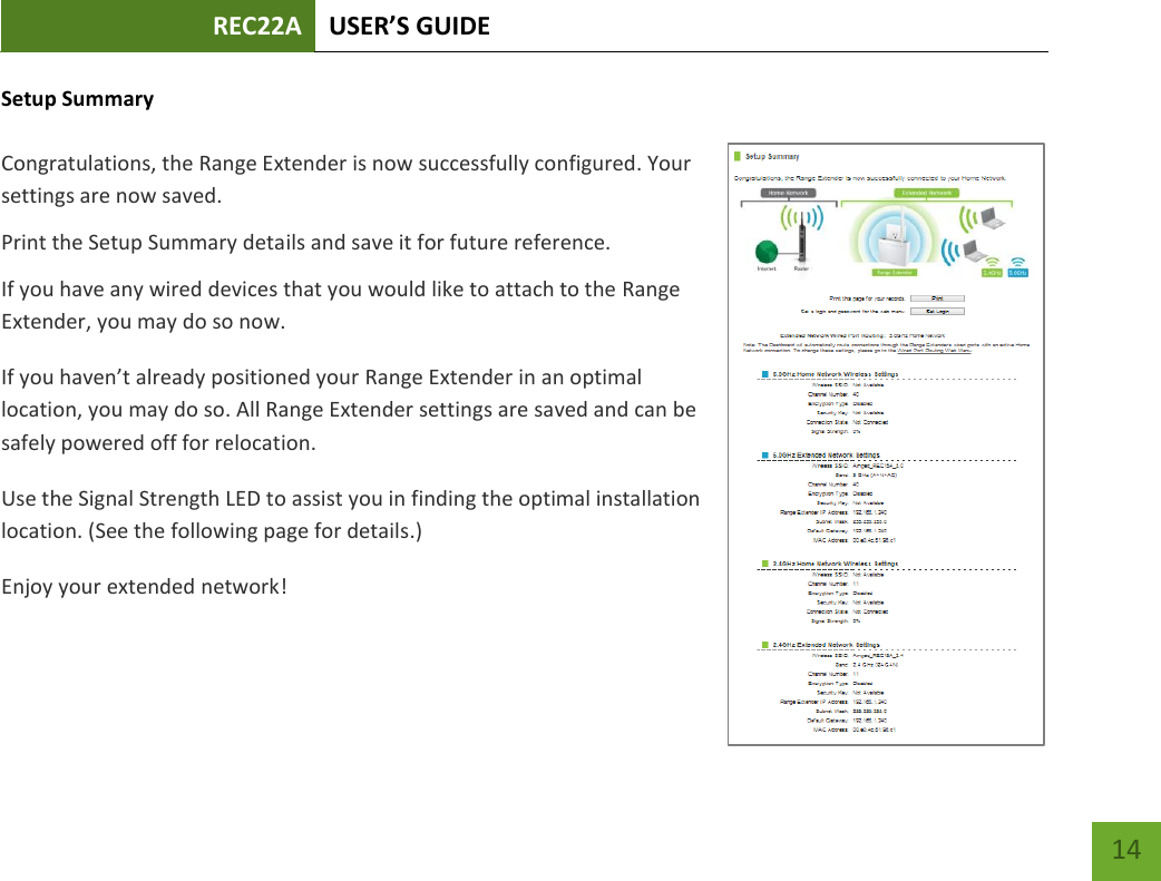 REC22A USER’S GUIDE   14 14 Setup Summary  Congratulations, the Range Extender is now successfully configured. Your settings are now saved.   Print the Setup Summary details and save it for future reference. If you have any wired devices that you would like to attach to the Range Extender, you may do so now. If you haven’t already positioned your Range Extender in an optimal location, you may do so. All Range Extender settings are saved and can be safely powered off for relocation.   Use the Signal Strength LED to assist you in finding the optimal installation location. (See the following page for details.) Enjoy your extended network!    