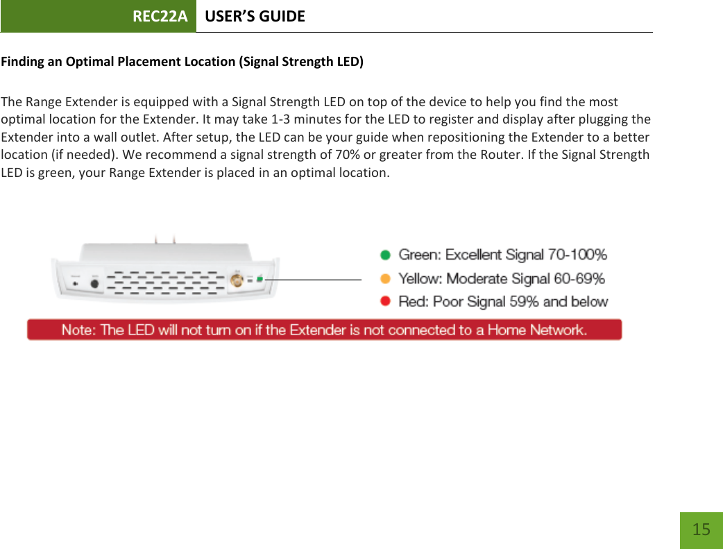 REC22A USER’S GUIDE   15 15 Finding an Optimal Placement Location (Signal Strength LED)  The Range Extender is equipped with a Signal Strength LED on top of the device to help you find the most optimal location for the Extender. It may take 1-3 minutes for the LED to register and display after plugging the Extender into a wall outlet. After setup, the LED can be your guide when repositioning the Extender to a better location (if needed). We recommend a signal strength of 70% or greater from the Router. If the Signal Strength LED is green, your Range Extender is placed in an optimal location.     