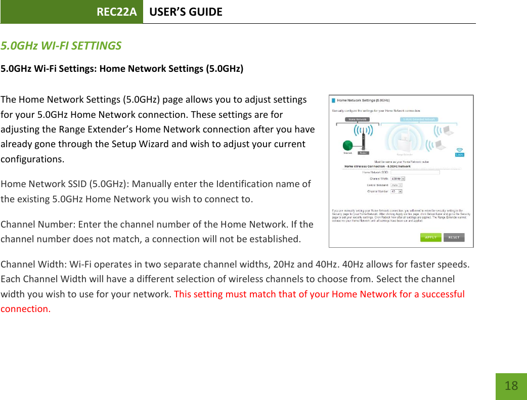 REC22A USER’S GUIDE   18 18 5.0GHz WI-FI SETTINGS 5.0GHz Wi-Fi Settings: Home Network Settings (5.0GHz)  The Home Network Settings (5.0GHz) page allows you to adjust settings for your 5.0GHz Home Network connection. These settings are for adjusting the Range Extender’s Home Network connection after you have already gone through the Setup Wizard and wish to adjust your current configurations. Home Network SSID (5.0GHz): Manually enter the Identification name of the existing 5.0GHz Home Network you wish to connect to. Channel Number: Enter the channel number of the Home Network. If the channel number does not match, a connection will not be established. Channel Width: Wi-Fi operates in two separate channel widths, 20Hz and 40Hz. 40Hz allows for faster speeds. Each Channel Width will have a different selection of wireless channels to choose from. Select the channel width you wish to use for your network. This setting must match that of your Home Network for a successful connection. 