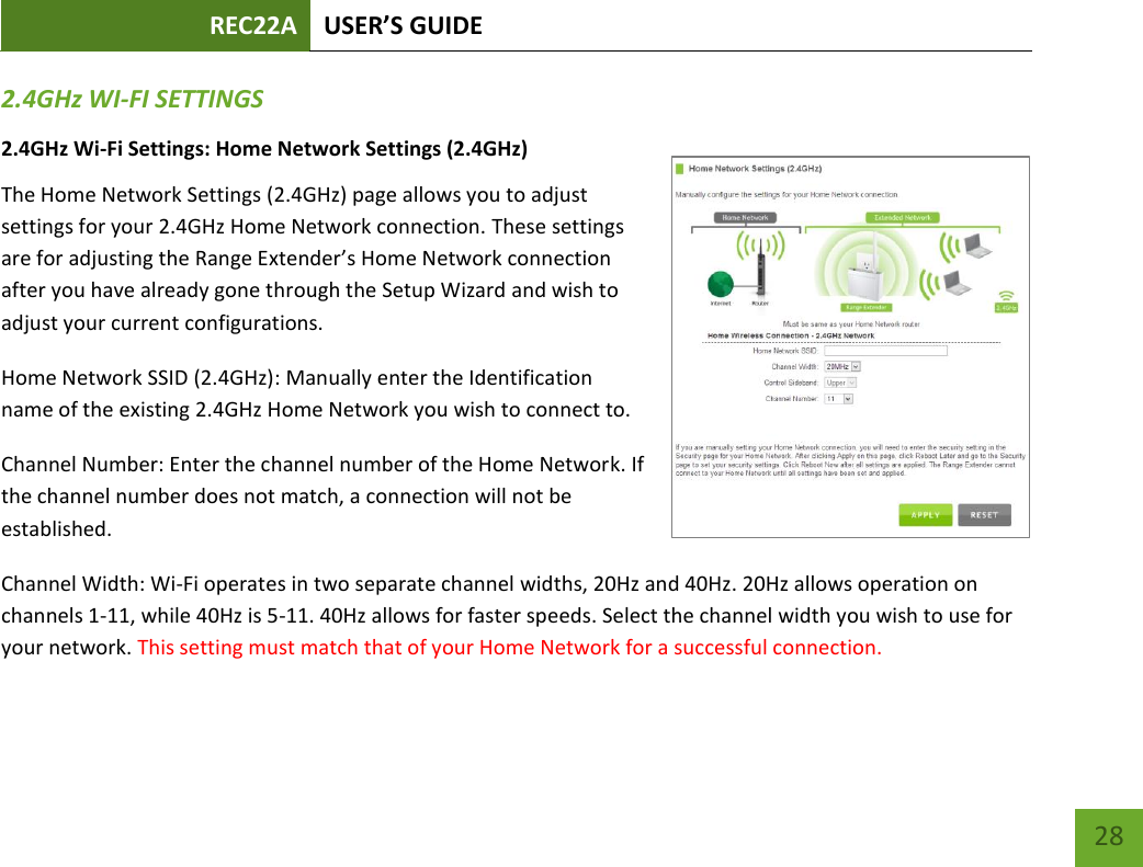 REC22A USER’S GUIDE   28 28 2.4GHz WI-FI SETTINGS 2.4GHz Wi-Fi Settings: Home Network Settings (2.4GHz) The Home Network Settings (2.4GHz) page allows you to adjust settings for your 2.4GHz Home Network connection. These settings are for adjusting the Range Extender’s Home Network connection after you have already gone through the Setup Wizard and wish to adjust your current configurations. Home Network SSID (2.4GHz): Manually enter the Identification name of the existing 2.4GHz Home Network you wish to connect to. Channel Number: Enter the channel number of the Home Network. If the channel number does not match, a connection will not be established. Channel Width: Wi-Fi operates in two separate channel widths, 20Hz and 40Hz. 20Hz allows operation on channels 1-11, while 40Hz is 5-11. 40Hz allows for faster speeds. Select the channel width you wish to use for your network. This setting must match that of your Home Network for a successful connection. 