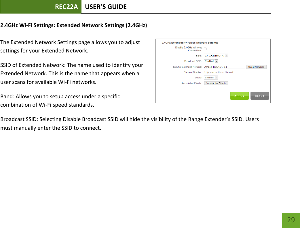 REC22A USER’S GUIDE   29 29 2.4GHz Wi-Fi Settings: Extended Network Settings (2.4GHz)  The Extended Network Settings page allows you to adjust settings for your Extended Network. SSID of Extended Network: The name used to identify your Extended Network. This is the name that appears when a user scans for available Wi-Fi networks.   Band: Allows you to setup access under a specific combination of Wi-Fi speed standards. Broadcast SSID: Selecting Disable Broadcast SSID will hide the visibility of the Range Extender’s SSID. Users must manually enter the SSID to connect. 