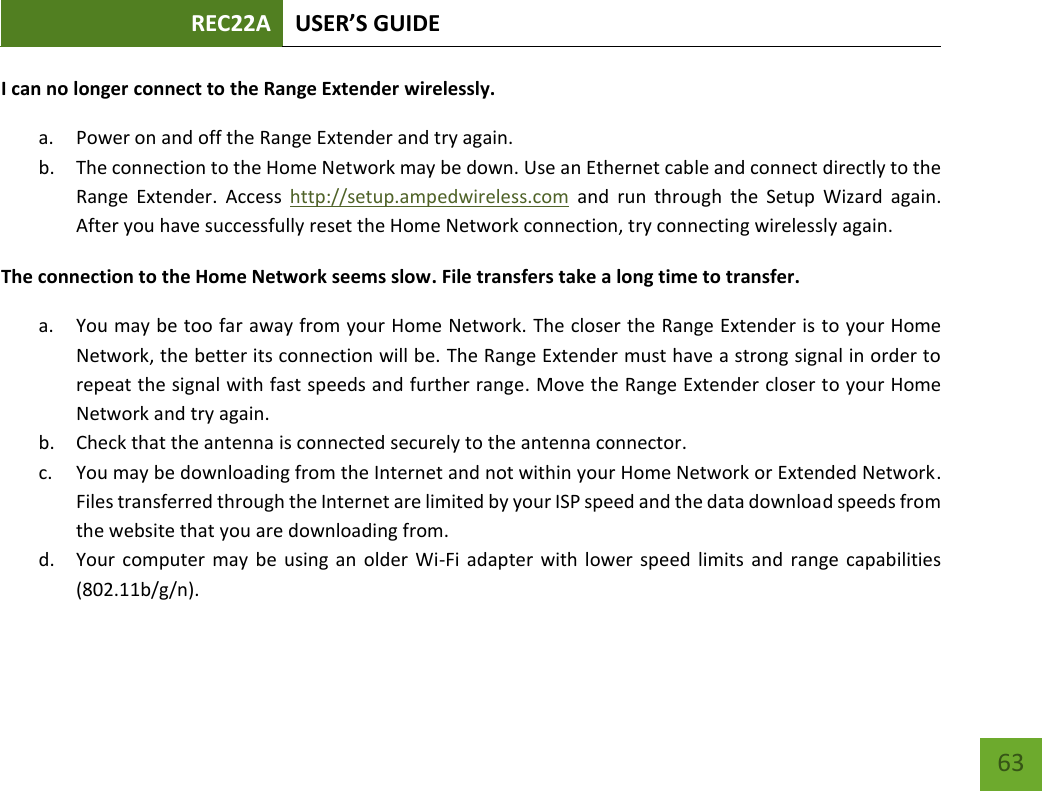 REC22A USER’S GUIDE   63 63 I can no longer connect to the Range Extender wirelessly. a. Power on and off the Range Extender and try again. b. The connection to the Home Network may be down. Use an Ethernet cable and connect directly to the Range  Extender.  Access  http://setup.ampedwireless.com  and  run  through  the  Setup  Wizard  again. After you have successfully reset the Home Network connection, try connecting wirelessly again. The connection to the Home Network seems slow. File transfers take a long time to transfer. a. You may be too far away from your Home Network. The closer the Range Extender is to your Home Network, the better its connection will be. The Range Extender must have a strong signal in order to repeat the signal with fast speeds and further range. Move the Range Extender closer to your Home Network and try again. b. Check that the antenna is connected securely to the antenna connector.  c. You may be downloading from the Internet and not within your Home Network or Extended Network. Files transferred through the Internet are limited by your ISP speed and the data download speeds from the website that you are downloading from. d. Your computer  may be  using an  older Wi-Fi  adapter  with  lower  speed limits and range  capabilities (802.11b/g/n). 