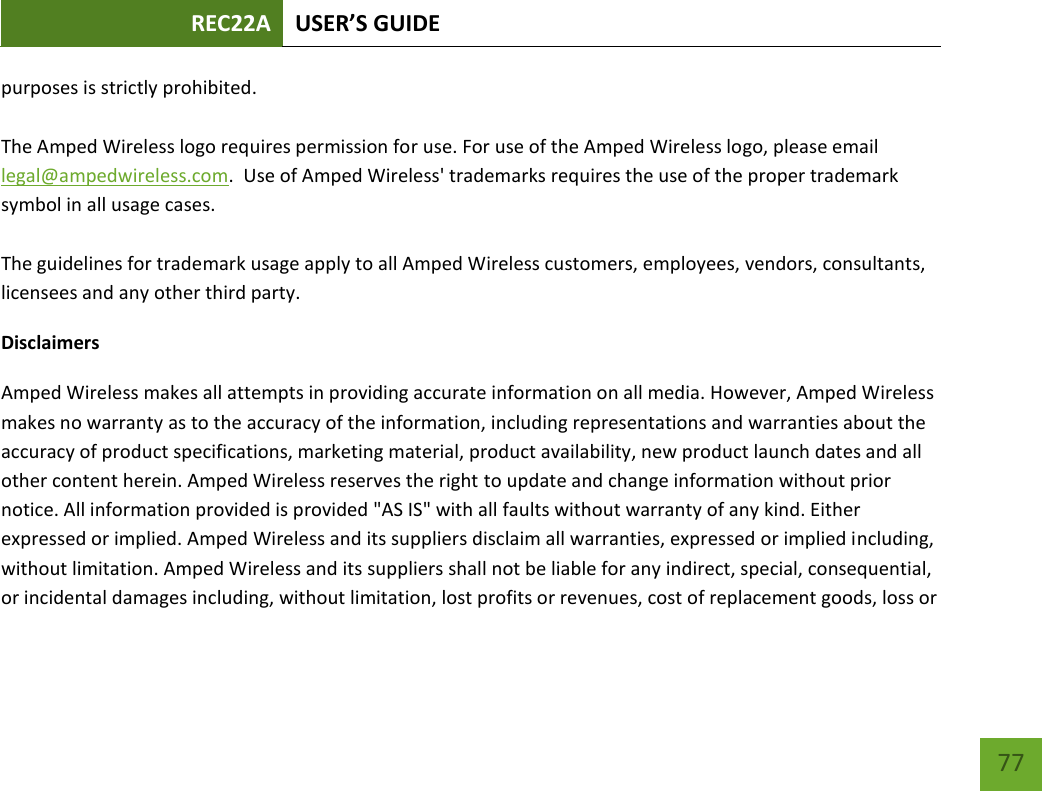 REC22A USER’S GUIDE   77 77 purposes is strictly prohibited.  The Amped Wireless logo requires permission for use. For use of the Amped Wireless logo, please email legal@ampedwireless.com.  Use of Amped Wireless&apos; trademarks requires the use of the proper trademark symbol in all usage cases.  The guidelines for trademark usage apply to all Amped Wireless customers, employees, vendors, consultants, licensees and any other third party. Disclaimers Amped Wireless makes all attempts in providing accurate information on all media. However, Amped Wireless makes no warranty as to the accuracy of the information, including representations and warranties about the accuracy of product specifications, marketing material, product availability, new product launch dates and all other content herein. Amped Wireless reserves the right to update and change information without prior notice. All information provided is provided &quot;AS IS&quot; with all faults without warranty of any kind. Either expressed or implied. Amped Wireless and its suppliers disclaim all warranties, expressed or implied including, without limitation. Amped Wireless and its suppliers shall not be liable for any indirect, special, consequential, or incidental damages including, without limitation, lost profits or revenues, cost of replacement goods, loss or 
