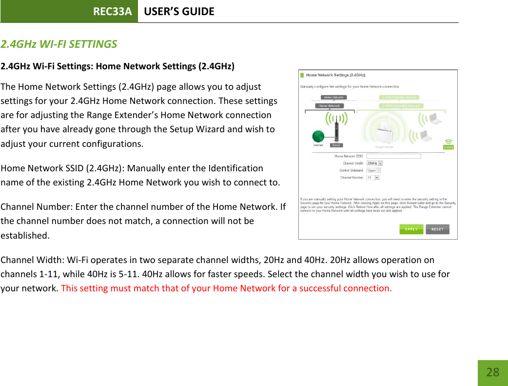 REC33A USER’S GUIDE   28 28 2.4GHz WI-FI SETTINGS 2.4GHz Wi-Fi Settings: Home Network Settings (2.4GHz) The Home Network Settings (2.4GHz) page allows you to adjust settings for your 2.4GHz Home Network connection. These settings are for adjusting the Range Extender’s Home Network connection after you have already gone through the Setup Wizard and wish to adjust your current configurations. Home Network SSID (2.4GHz): Manually enter the Identification name of the existing 2.4GHz Home Network you wish to connect to. Channel Number: Enter the channel number of the Home Network. If the channel number does not match, a connection will not be established. Channel Width: Wi-Fi operates in two separate channel widths, 20Hz and 40Hz. 20Hz allows operation on channels 1-11, while 40Hz is 5-11. 40Hz allows for faster speeds. Select the channel width you wish to use for your network. This setting must match that of your Home Network for a successful connection. 
