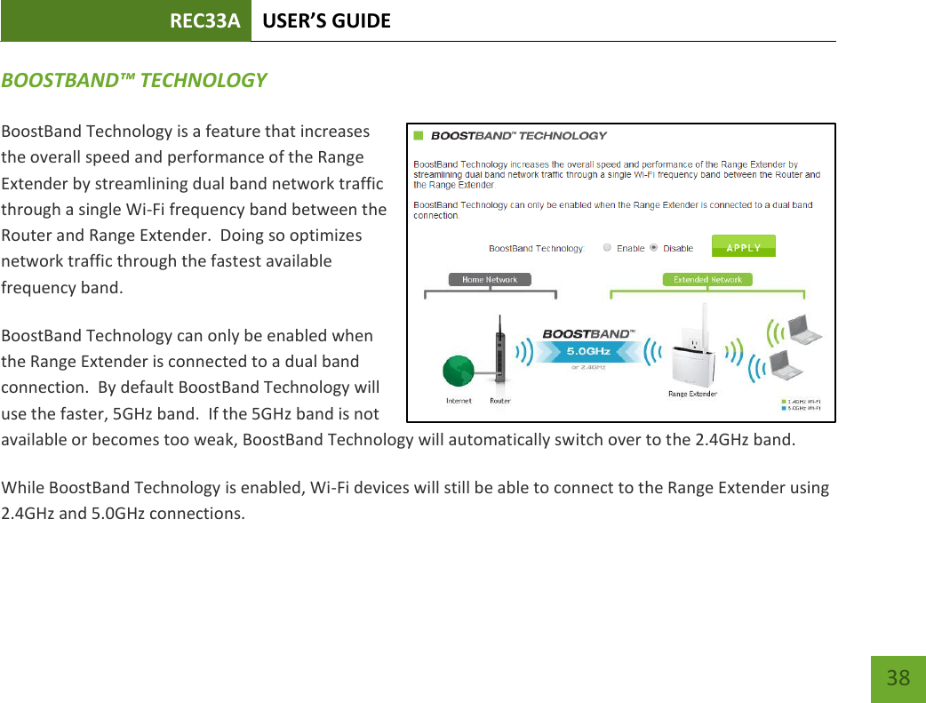 REC33A USER’S GUIDE   38 38 BOOSTBAND™ TECHNOLOGY BoostBand Technology is a feature that increases the overall speed and performance of the Range Extender by streamlining dual band network traffic through a single Wi-Fi frequency band between the Router and Range Extender.  Doing so optimizes network traffic through the fastest available frequency band. BoostBand Technology can only be enabled when the Range Extender is connected to a dual band connection.  By default BoostBand Technology will use the faster, 5GHz band.  If the 5GHz band is not available or becomes too weak, BoostBand Technology will automatically switch over to the 2.4GHz band.   While BoostBand Technology is enabled, Wi-Fi devices will still be able to connect to the Range Extender using 2.4GHz and 5.0GHz connections.  