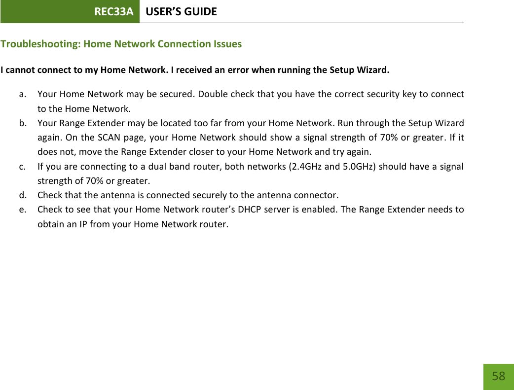 REC33A USER’S GUIDE   58 58 Troubleshooting: Home Network Connection Issues I cannot connect to my Home Network. I received an error when running the Setup Wizard. a. Your Home Network may be secured. Double check that you have the correct security key to connect to the Home Network. b. Your Range Extender may be located too far from your Home Network. Run through the Setup Wizard again. On the SCAN page, your Home Network should show a signal strength of 70% or greater. If it does not, move the Range Extender closer to your Home Network and try again. c. If you are connecting to a dual band router, both networks (2.4GHz and 5.0GHz) should have a signal strength of 70% or greater. d. Check that the antenna is connected securely to the antenna connector.  e. Check to see that your Home Network router’s DHCP server is enabled. The Range Extender needs to obtain an IP from your Home Network router.    