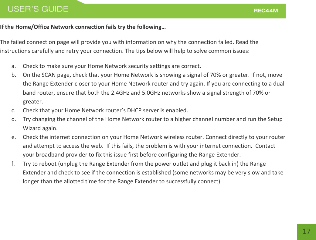   17 17 If the Home/Office Network connection fails try the following… The failed connection page will provide you with information on why the connection failed. Read the instructions carefully and retry your connection. The tips below will help to solve common issues: a. Check to make sure your Home Network security settings are correct. b. On the SCAN page, check that your Home Network is showing a signal of 70% or greater. If not, move the Range Extender closer to your Home Network router and try again. If you are connecting to a dual band router, ensure that both the 2.4GHz and 5.0GHz networks show a signal strength of 70% or greater. c. Check that your Home Network router’s DHCP server is enabled. d. Try changing the channel of the Home Network router to a higher channel number and run the Setup Wizard again. e. Check the internet connection on your Home Network wireless router. Connect directly to your router and attempt to access the web.  If this fails, the problem is with your internet connection.  Contact your broadband provider to fix this issue first before configuring the Range Extender. f. Try to reboot (unplug the Range Extender from the power outlet and plug it back in) the Range Extender and check to see if the connection is established (some networks may be very slow and take longer than the allotted time for the Range Extender to successfully connect). 