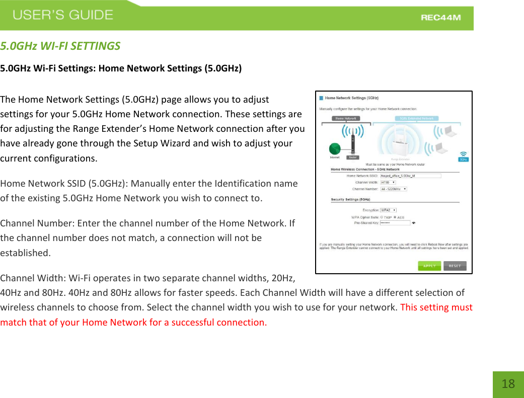   18 18 5.0GHz WI-FI SETTINGS 5.0GHz Wi-Fi Settings: Home Network Settings (5.0GHz)  The Home Network Settings (5.0GHz) page allows you to adjust settings for your 5.0GHz Home Network connection. These settings are for adjusting the Range Extender’s Home Network connection after you have already gone through the Setup Wizard and wish to adjust your current configurations. Home Network SSID (5.0GHz): Manually enter the Identification name of the existing 5.0GHz Home Network you wish to connect to.  Channel Number: Enter the channel number of the Home Network. If the channel number does not match, a connection will not be established. Channel Width: Wi-Fi operates in two separate channel widths, 20Hz, 40Hz and 80Hz. 40Hz and 80Hz allows for faster speeds. Each Channel Width will have a different selection of wireless channels to choose from. Select the channel width you wish to use for your network. This setting must match that of your Home Network for a successful connection. 