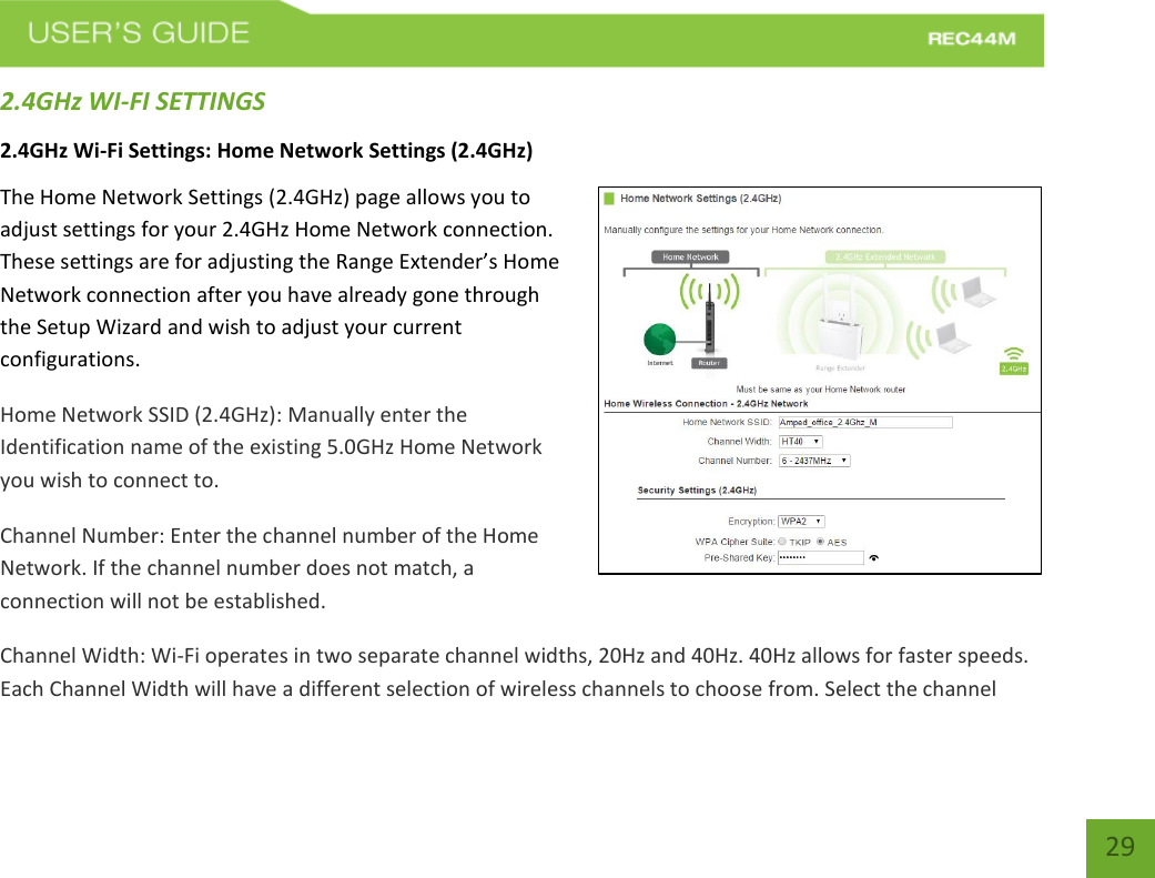   29 29 2.4GHz WI-FI SETTINGS 2.4GHz Wi-Fi Settings: Home Network Settings (2.4GHz) The Home Network Settings (2.4GHz) page allows you to adjust settings for your 2.4GHz Home Network connection. These settings are for adjusting the Range Extender’s Home Network connection after you have already gone through the Setup Wizard and wish to adjust your current configurations. Home Network SSID (2.4GHz): Manually enter the Identification name of the existing 5.0GHz Home Network you wish to connect to.  Channel Number: Enter the channel number of the Home Network. If the channel number does not match, a connection will not be established. Channel Width: Wi-Fi operates in two separate channel widths, 20Hz and 40Hz. 40Hz allows for faster speeds. Each Channel Width will have a different selection of wireless channels to choose from. Select the channel 