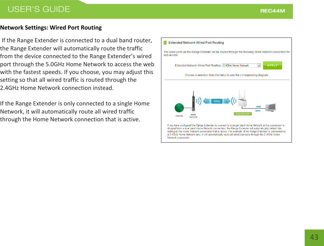   43 43 Network Settings: Wired Port Routing  If the Range Extender is connected to a dual band router, the Range Extender will automatically route the traffic from the device connected to the Range Extender’s wired port through the 5.0GHz Home Network to access the web with the fastest speeds. If you choose, you may adjust this setting so that all wired traffic is routed through the 2.4GHz Home Network connection instead. If the Range Extender is only connected to a single Home Network, it will automatically route all wired traffic through the Home Network connection that is active. 