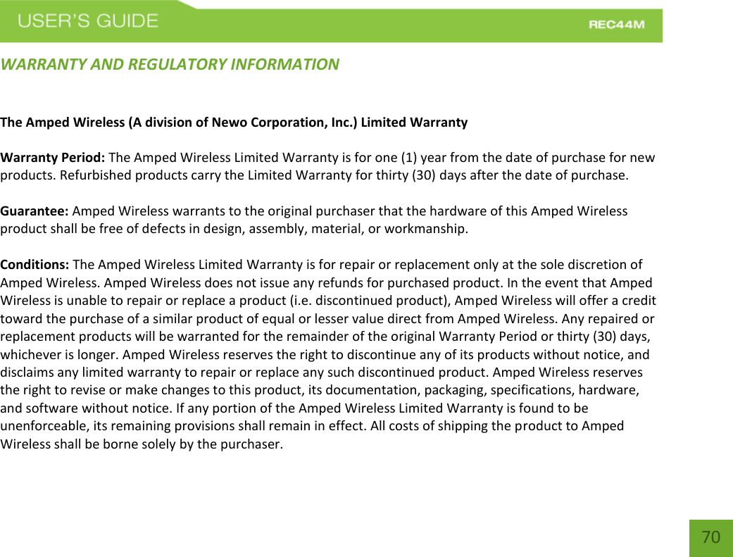   70 70 WARRANTY AND REGULATORY INFORMATION The Amped Wireless (A division of Newo Corporation, Inc.) Limited Warranty  Warranty Period: The Amped Wireless Limited Warranty is for one (1) year from the date of purchase for new products. Refurbished products carry the Limited Warranty for thirty (30) days after the date of purchase.  Guarantee: Amped Wireless warrants to the original purchaser that the hardware of this Amped Wireless product shall be free of defects in design, assembly, material, or workmanship.  Conditions: The Amped Wireless Limited Warranty is for repair or replacement only at the sole discretion of Amped Wireless. Amped Wireless does not issue any refunds for purchased product. In the event that Amped Wireless is unable to repair or replace a product (i.e. discontinued product), Amped Wireless will offer a credit toward the purchase of a similar product of equal or lesser value direct from Amped Wireless. Any repaired or replacement products will be warranted for the remainder of the original Warranty Period or thirty (30) days, whichever is longer. Amped Wireless reserves the right to discontinue any of its products without notice, and disclaims any limited warranty to repair or replace any such discontinued product. Amped Wireless reserves the right to revise or make changes to this product, its documentation, packaging, specifications, hardware, and software without notice. If any portion of the Amped Wireless Limited Warranty is found to be unenforceable, its remaining provisions shall remain in effect. All costs of shipping the product to Amped Wireless shall be borne solely by the purchaser. 