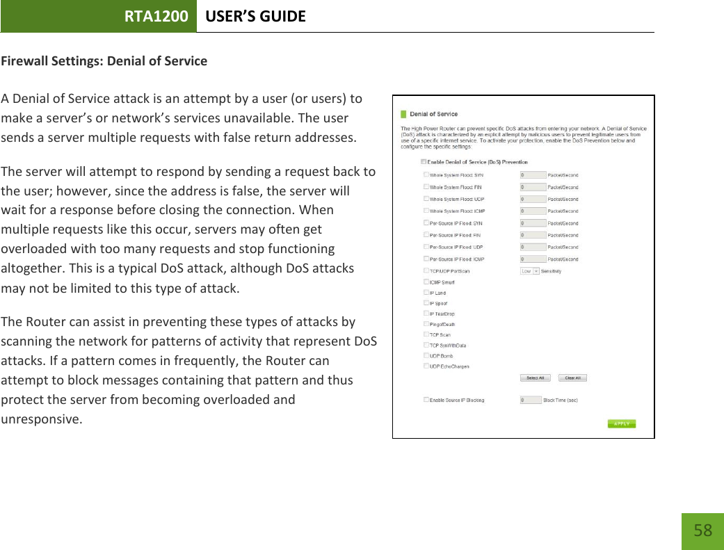 RTA1200 U“ER’“ GUIDE    58 Firewall Settings: Denial of Service  A Denial of Service attack is an attempt by a user (or users) to ake a see’s o etok’s services unavailable. The user sends a server multiple requests with false return addresses. The server will attempt to respond by sending a request back to the user; however, since the address is false, the server will wait for a response before closing the connection. When multiple requests like this occur, servers may often get overloaded with too many requests and stop functioning altogether. This is a typical DoS attack, although DoS attacks may not be limited to this type of attack. The Router can assist in preventing these types of attacks by scanning the network for patterns of activity that represent DoS attacks. If a pattern comes in frequently, the Router can attempt to block messages containing that pattern and thus protect the server from becoming overloaded and unresponsive. 