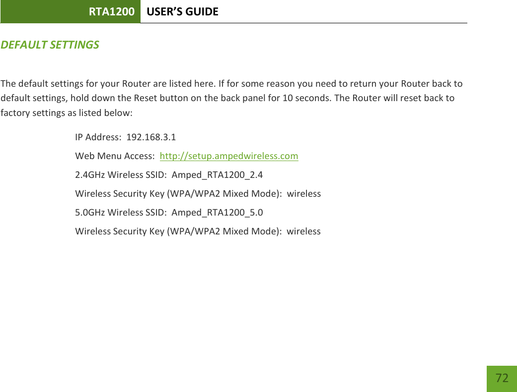 RTA1200 U“ER’“ GUIDE    72 DEFAULT SETTINGS The default settings for your Router are listed here. If for some reason you need to return your Router back to default settings, hold down the Reset button on the back panel for 10 seconds. The Router will reset back to factory settings as listed below: IP Address:  192.168.3.1 Web Menu Access:  http://setup.ampedwireless.com 2.4GHz Wireless SSID:  Amped_RTA1200_2.4 Wireless Security Key (WPA/WPA2 Mixed Mode):  wireless 5.0GHz Wireless SSID:  Amped_RTA1200_5.0 Wireless Security Key (WPA/WPA2 Mixed Mode):  wireless  