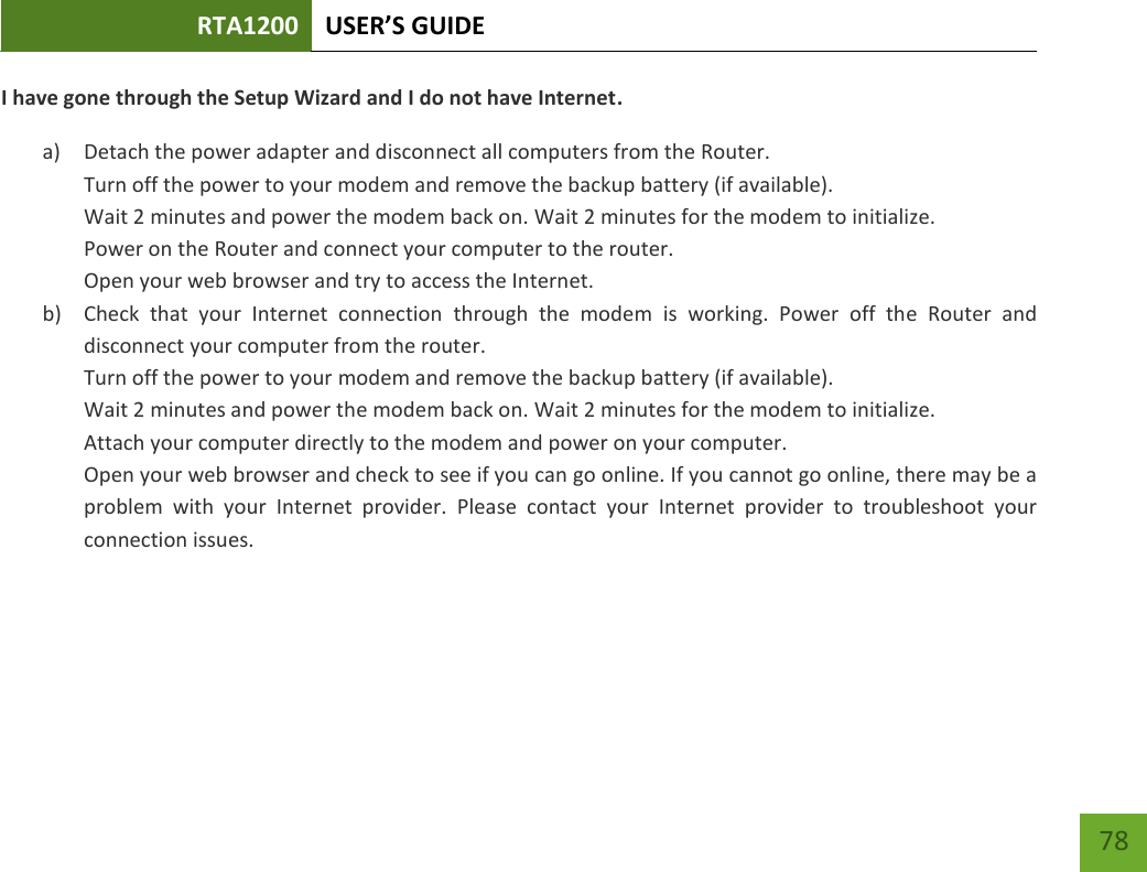 RTA1200 U“ER’“ GUIDE    78 I have gone through the Setup Wizard and I do not have Internet. a) Detach the power adapter and disconnect all computers from the Router. Turn off the power to your modem and remove the backup battery (if available). Wait 2 minutes and power the modem back on. Wait 2 minutes for the modem to initialize. Power on the Router and connect your computer to the router. Open your web browser and try to access the Internet. b) Check  that  your  Internet  connection  through  the  modem  is  working.  Power  off  the  Router  and disconnect your computer from the router. Turn off the power to your modem and remove the backup battery (if available). Wait 2 minutes and power the modem back on. Wait 2 minutes for the modem to initialize. Attach your computer directly to the modem and power on your computer. Open your web browser and check to see if you can go online. If you cannot go online, there may be a problem  with  your  Internet  provider.  Please  contact  your  Internet  provider  to  troubleshoot  your connection issues. 