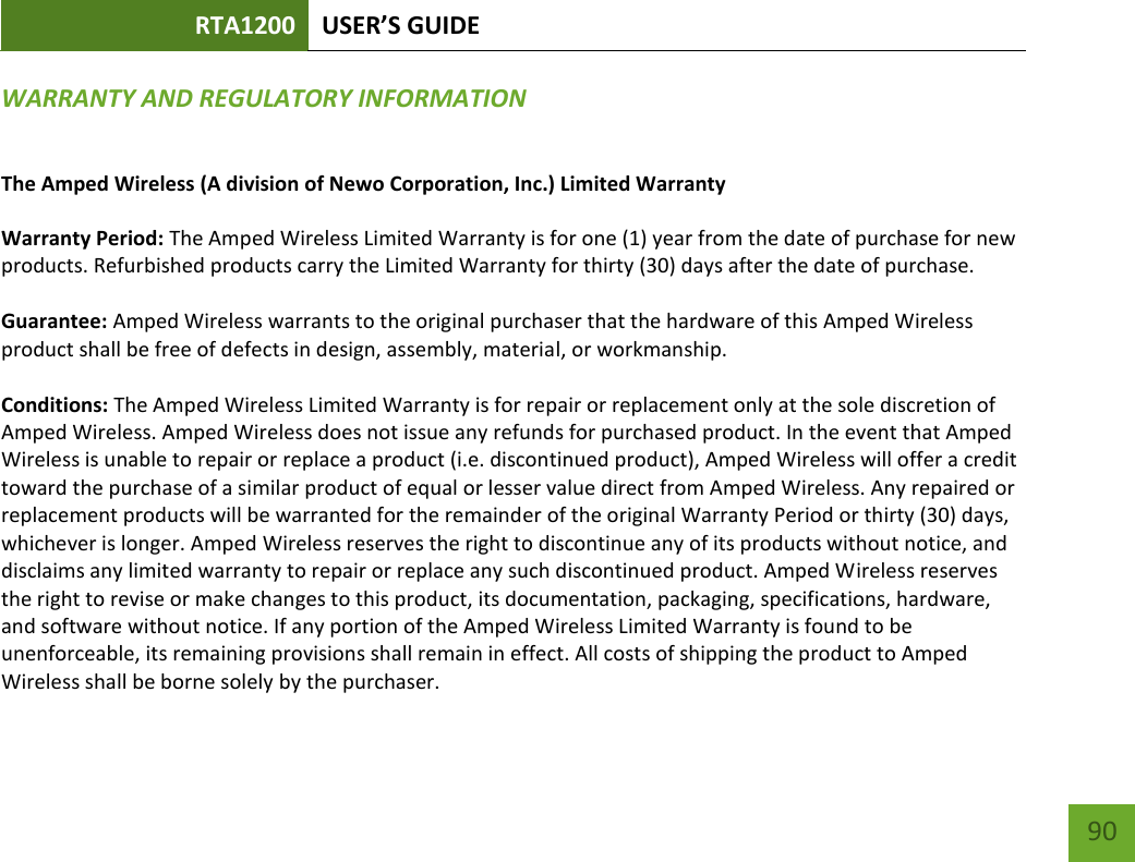 RTA1200 U“ER’“ GUIDE    90 WARRANTY AND REGULATORY INFORMATION The Amped Wireless (A division of Newo Corporation, Inc.) Limited Warranty  Warranty Period: The Amped Wireless Limited Warranty is for one (1) year from the date of purchase for new products. Refurbished products carry the Limited Warranty for thirty (30) days after the date of purchase.  Guarantee: Amped Wireless warrants to the original purchaser that the hardware of this Amped Wireless product shall be free of defects in design, assembly, material, or workmanship.  Conditions: The Amped Wireless Limited Warranty is for repair or replacement only at the sole discretion of Amped Wireless. Amped Wireless does not issue any refunds for purchased product. In the event that Amped Wireless is unable to repair or replace a product (i.e. discontinued product), Amped Wireless will offer a credit toward the purchase of a similar product of equal or lesser value direct from Amped Wireless. Any repaired or replacement products will be warranted for the remainder of the original Warranty Period or thirty (30) days, whichever is longer. Amped Wireless reserves the right to discontinue any of its products without notice, and disclaims any limited warranty to repair or replace any such discontinued product. Amped Wireless reserves the right to revise or make changes to this product, its documentation, packaging, specifications, hardware, and software without notice. If any portion of the Amped Wireless Limited Warranty is found to be unenforceable, its remaining provisions shall remain in effect. All costs of shipping the product to Amped Wireless shall be borne solely by the purchaser. 