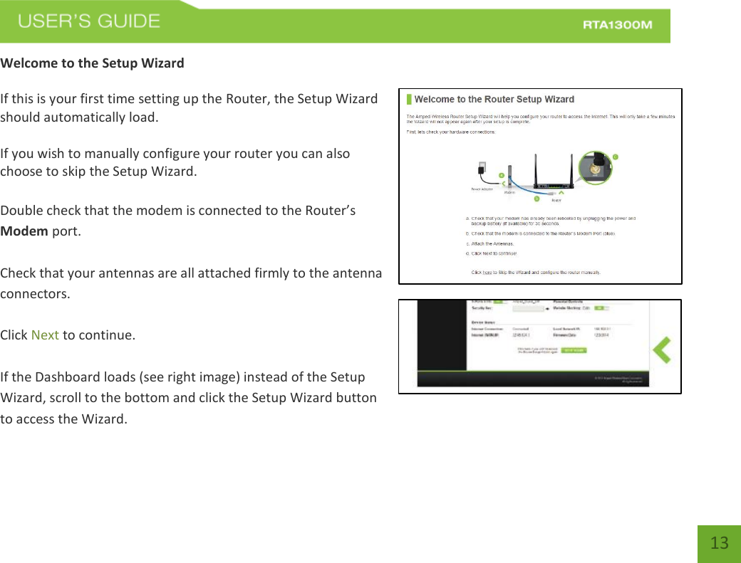   13 Welcome to the Setup Wizard  If this is your first time setting up the Router, the Setup Wizard should automatically load.  If you wish to manually configure your router you can also choose to skip the Setup Wizard.  Double check that the modem is connected to the Router’s Modem port.  Check that your antennas are all attached firmly to the antenna connectors.  Click Next to continue.  If the Dashboard loads (see right image) instead of the Setup Wizard, scroll to the bottom and click the Setup Wizard button to access the Wizard. 