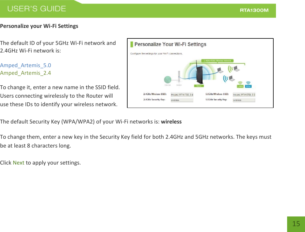   15 Personalize your Wi-Fi Settings  The default ID of your 5GHz Wi-Fi network and 2.4GHz Wi-Fi network is:  Amped_Artemis_5.0 Amped_Artemis_2.4   To change it, enter a new name in the SSID field.  Users connecting wirelessly to the Router will use these IDs to identify your wireless network.  The default Security Key (WPA/WPA2) of your Wi-Fi networks is: wireless  To change them, enter a new key in the Security Key field for both 2.4GHz and 5GHz networks. The keys must be at least 8 characters long.  Click Next to apply your settings.    