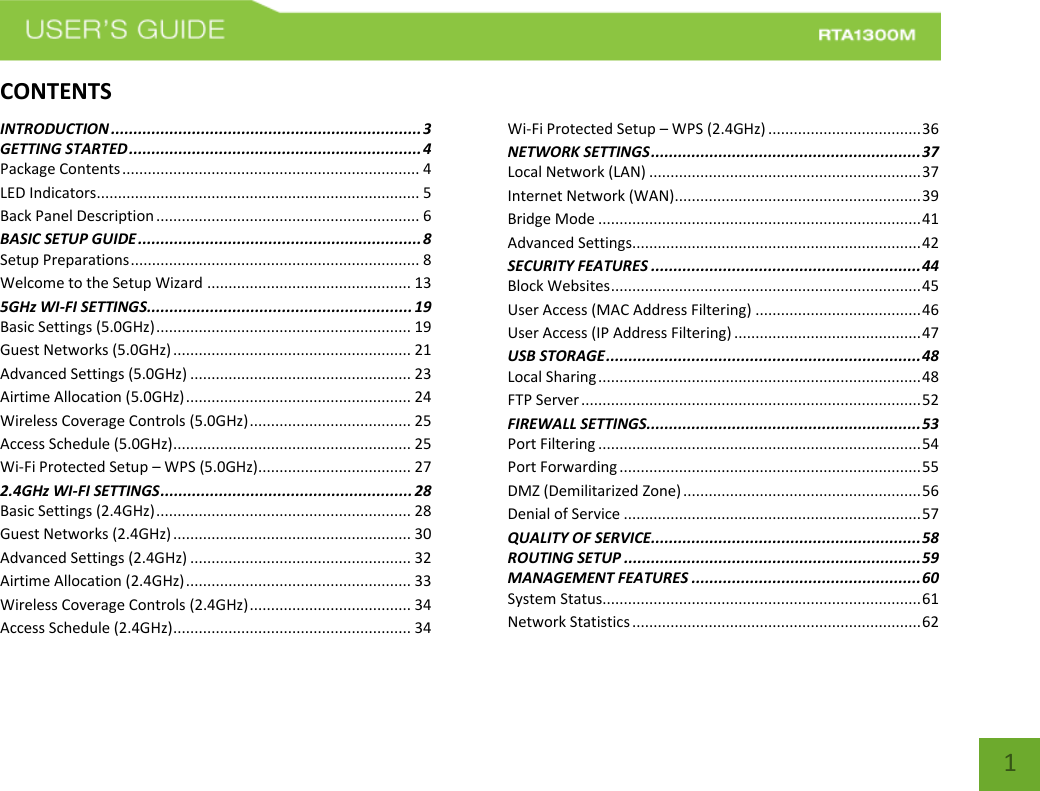   1 CONTENTSINTRODUCTION ..................................................................... 3 GETTING STARTED ................................................................. 4 Package Contents ...................................................................... 4 LED Indicators............................................................................ 5 Back Panel Description .............................................................. 6 BASIC SETUP GUIDE ............................................................... 8 Setup Preparations .................................................................... 8 Welcome to the Setup Wizard ................................................ 13 5GHz WI-FI SETTINGS ........................................................... 19 Basic Settings (5.0GHz) ............................................................ 19 Guest Networks (5.0GHz) ........................................................ 21 Advanced Settings (5.0GHz) .................................................... 23 Airtime Allocation (5.0GHz) ..................................................... 24 Wireless Coverage Controls (5.0GHz) ...................................... 25 Access Schedule (5.0GHz) ........................................................ 25 Wi-Fi Protected Setup – WPS (5.0GHz).................................... 27 2.4GHz WI-FI SETTINGS ........................................................ 28 Basic Settings (2.4GHz) ............................................................ 28 Guest Networks (2.4GHz) ........................................................ 30 Advanced Settings (2.4GHz) .................................................... 32 Airtime Allocation (2.4GHz) ..................................................... 33 Wireless Coverage Controls (2.4GHz) ...................................... 34 Access Schedule (2.4GHz) ........................................................ 34 Wi-Fi Protected Setup – WPS (2.4GHz) .................................... 36 NETWORK SETTINGS ............................................................ 37 Local Network (LAN) ................................................................ 37 Internet Network (WAN).......................................................... 39 Bridge Mode ............................................................................ 41 Advanced Settings.................................................................... 42 SECURITY FEATURES ............................................................ 44 Block Websites ......................................................................... 45 User Access (MAC Address Filtering) ....................................... 46 User Access (IP Address Filtering) ............................................ 47 USB STORAGE ...................................................................... 48 Local Sharing ............................................................................ 48 FTP Server ................................................................................ 52 FIREWALL SETTINGS ............................................................. 53 Port Filtering ............................................................................ 54 Port Forwarding ....................................................................... 55 DMZ (Demilitarized Zone) ........................................................ 56 Denial of Service ...................................................................... 57 QUALITY OF SERVICE ............................................................ 58 ROUTING SETUP .................................................................. 59 MANAGEMENT FEATURES ................................................... 60 System Status........................................................................... 61 Network Statistics .................................................................... 62 