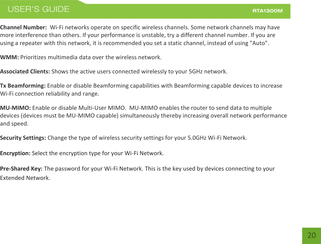   20 Channel Number:  Wi-Fi networks operate on specific wireless channels. Some network channels may have more interference than others. If your performance is unstable, try a different channel number. If you are using a repeater with this network, it is recommended you set a static channel, instead of using &quot;Auto&quot;. WMM: Prioritizes multimedia data over the wireless network. Associated Clients: Shows the active users connected wirelessly to your 5GHz network. Tx Beamforming: Enable or disable Beamforming capabilities with Beamforming capable devices to increase Wi-Fi connection reliability and range.  MU-MIMO: Enable or disable Multi-User MIMO.  MU-MIMO enables the router to send data to multiple devices (devices must be MU-MIMO capable) simultaneously thereby increasing overall network performance and speed.   Security Settings: Change the type of wireless security settings for your 5.0GHz Wi-Fi Network. Encryption: Select the encryption type for your Wi-Fi Network.  Pre-Shared Key: The password for your Wi-Fi Network. This is the key used by devices connecting to your Extended Network.   