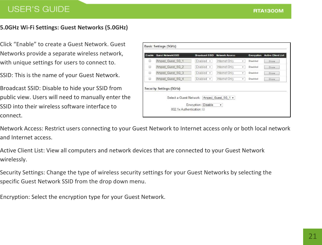   21 5.0GHz Wi-Fi Settings: Guest Networks (5.0GHz)  Click “Enable” to create a Guest Network. Guest Networks provide a separate wireless network, with unique settings for users to connect to. SSID: This is the name of your Guest Network. Broadcast SSID: Disable to hide your SSID from public view. Users will need to manually enter the SSID into their wireless software interface to connect. Network Access: Restrict users connecting to your Guest Network to Internet access only or both local network and Internet access. Active Client List: View all computers and network devices that are connected to your Guest Network wirelessly. Security Settings: Change the type of wireless security settings for your Guest Networks by selecting the specific Guest Network SSID from the drop down menu. Encryption: Select the encryption type for your Guest Network.  