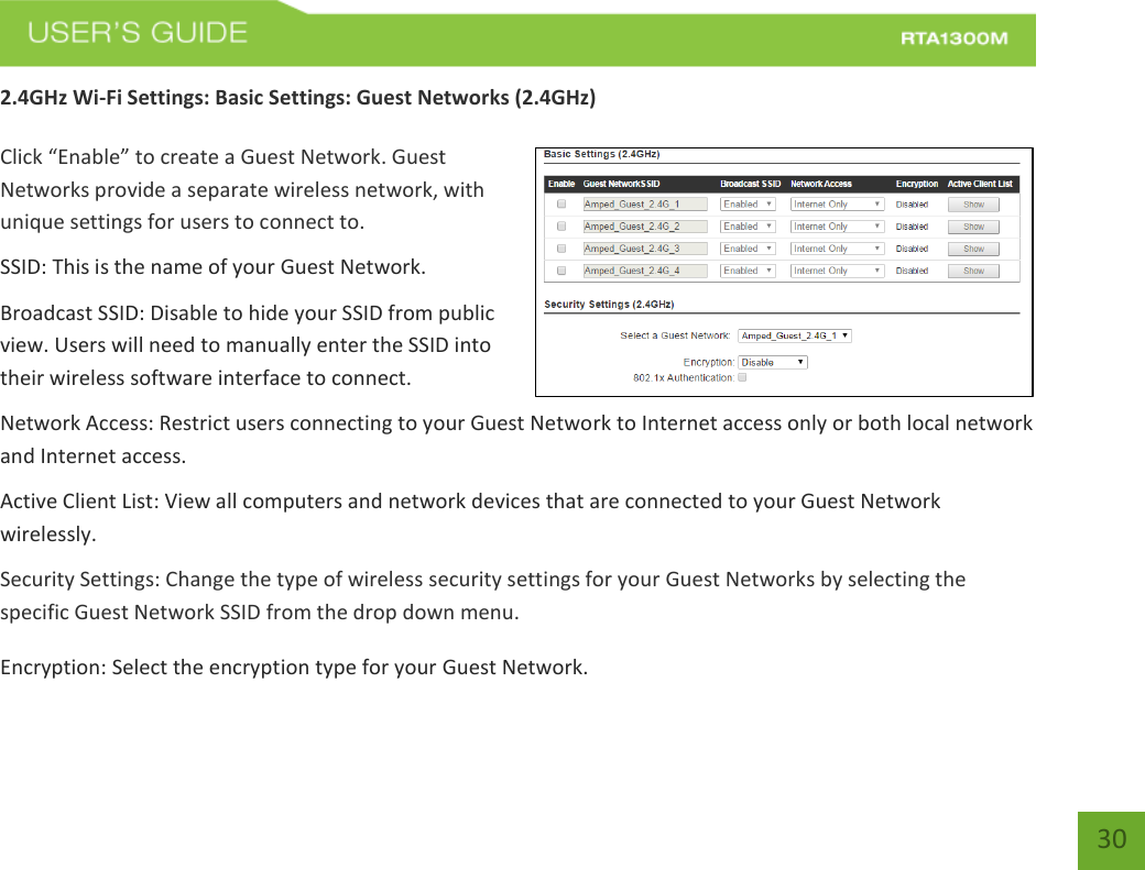   30 2.4GHz Wi-Fi Settings: Basic Settings: Guest Networks (2.4GHz)  Click “Enable” to create a Guest Network. Guest Networks provide a separate wireless network, with unique settings for users to connect to. SSID: This is the name of your Guest Network. Broadcast SSID: Disable to hide your SSID from public view. Users will need to manually enter the SSID into their wireless software interface to connect. Network Access: Restrict users connecting to your Guest Network to Internet access only or both local network and Internet access. Active Client List: View all computers and network devices that are connected to your Guest Network wirelessly. Security Settings: Change the type of wireless security settings for your Guest Networks by selecting the specific Guest Network SSID from the drop down menu. Encryption: Select the encryption type for your Guest Network.  