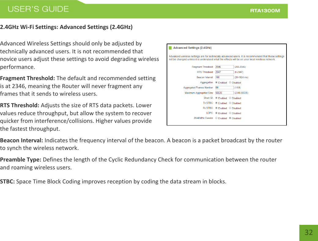   32 2.4GHz Wi-Fi Settings: Advanced Settings (2.4GHz)  Advanced Wireless Settings should only be adjusted by technically advanced users. It is not recommended that novice users adjust these settings to avoid degrading wireless performance. Fragment Threshold: The default and recommended setting is at 2346, meaning the Router will never fragment any frames that it sends to wireless users. RTS Threshold: Adjusts the size of RTS data packets. Lower values reduce throughput, but allow the system to recover quicker from interference/collisions. Higher values provide the fastest throughput. Beacon Interval: Indicates the frequency interval of the beacon. A beacon is a packet broadcast by the router to synch the wireless network. Preamble Type: Defines the length of the Cyclic Redundancy Check for communication between the router and roaming wireless users. STBC: Space Time Block Coding improves reception by coding the data stream in blocks. 