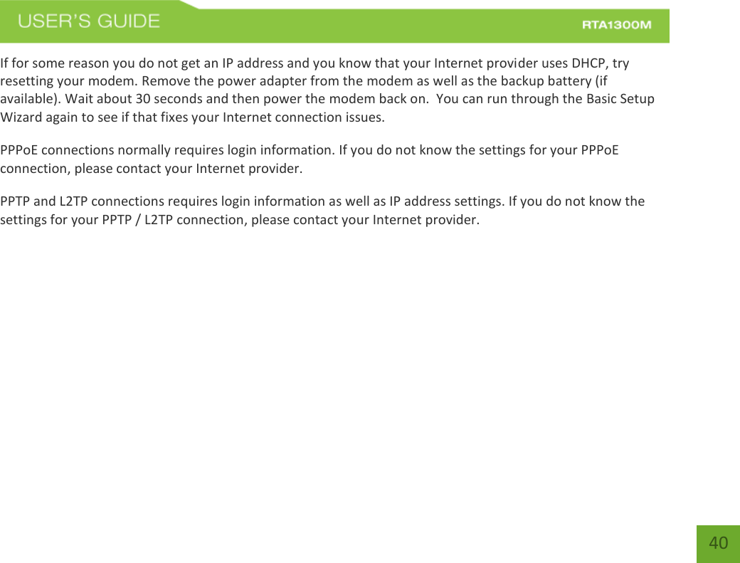   40 If for some reason you do not get an IP address and you know that your Internet provider uses DHCP, try resetting your modem. Remove the power adapter from the modem as well as the backup battery (if available). Wait about 30 seconds and then power the modem back on.  You can run through the Basic Setup Wizard again to see if that fixes your Internet connection issues. PPPoE connections normally requires login information. If you do not know the settings for your PPPoE connection, please contact your Internet provider. PPTP and L2TP connections requires login information as well as IP address settings. If you do not know the settings for your PPTP / L2TP connection, please contact your Internet provider.   