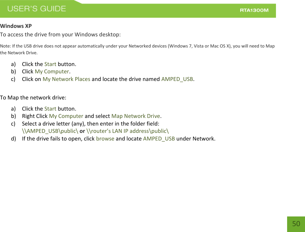   50 Windows XP To access the drive from your Windows desktop: Note: If the USB drive does not appear automatically under your Networked devices (Windows 7, Vista or Mac OS X), you will need to Map the Network Drive. a) Click the Start button. b) Click My Computer. c) Click on My Network Places and locate the drive named AMPED_USB.  To Map the network drive: a) Click the Start button. b) Right Click My Computer and select Map Network Drive. c) Select a drive letter (any), then enter in the folder field:  \\AMPED_USB\public\ or \\router’s LAN IP address\public\ d) If the drive fails to open, click browse and locate AMPED_USB under Network.    