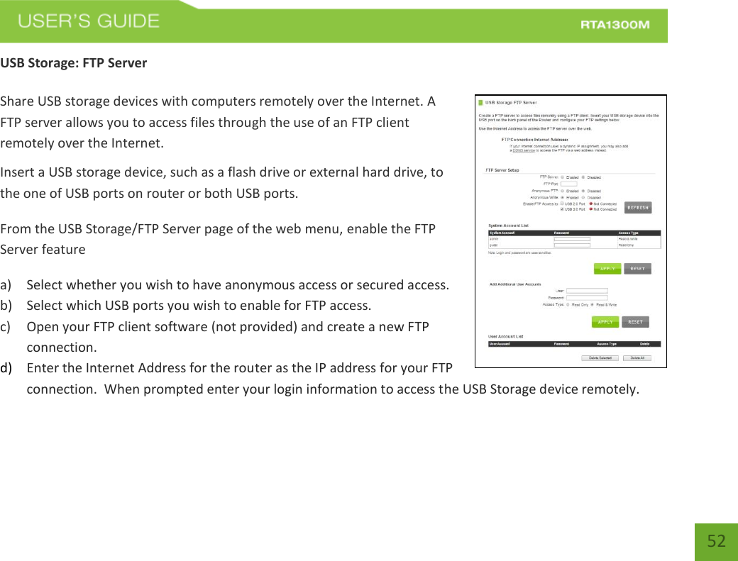   52 USB Storage: FTP Server  Share USB storage devices with computers remotely over the Internet. A FTP server allows you to access files through the use of an FTP client remotely over the Internet. Insert a USB storage device, such as a flash drive or external hard drive, to the one of USB ports on router or both USB ports. From the USB Storage/FTP Server page of the web menu, enable the FTP Server feature a) Select whether you wish to have anonymous access or secured access. b) Select which USB ports you wish to enable for FTP access. c) Open your FTP client software (not provided) and create a new FTP connection.   d) Enter the Internet Address for the router as the IP address for your FTP connection.  When prompted enter your login information to access the USB Storage device remotely.     