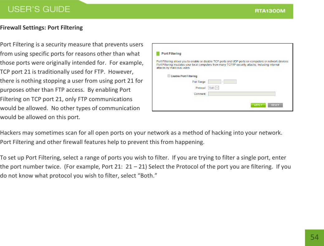   54 Firewall Settings: Port Filtering  Port Filtering is a security measure that prevents users from using specific ports for reasons other than what those ports were originally intended for.  For example, TCP port 21 is traditionally used for FTP.  However, there is nothing stopping a user from using port 21 for purposes other than FTP access.  By enabling Port Filtering on TCP port 21, only FTP communications would be allowed.  No other types of communication would be allowed on this port. Hackers may sometimes scan for all open ports on your network as a method of hacking into your network.  Port Filtering and other firewall features help to prevent this from happening. To set up Port Filtering, select a range of ports you wish to filter.  If you are trying to filter a single port, enter the port number twice.  (For example, Port 21:  21 – 21) Select the Protocol of the port you are filtering.  If you do not know what protocol you wish to filter, select “Both.” 