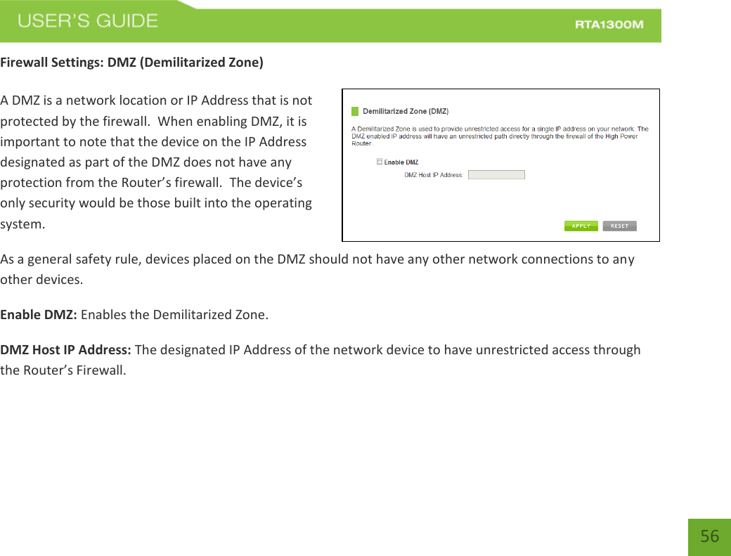   56 Firewall Settings: DMZ (Demilitarized Zone)  A DMZ is a network location or IP Address that is not protected by the firewall.  When enabling DMZ, it is important to note that the device on the IP Address designated as part of the DMZ does not have any protection from the Router’s firewall.  The device’s only security would be those built into the operating system. As a general safety rule, devices placed on the DMZ should not have any other network connections to any other devices. Enable DMZ: Enables the Demilitarized Zone. DMZ Host IP Address: The designated IP Address of the network device to have unrestricted access through the Router’s Firewall.   