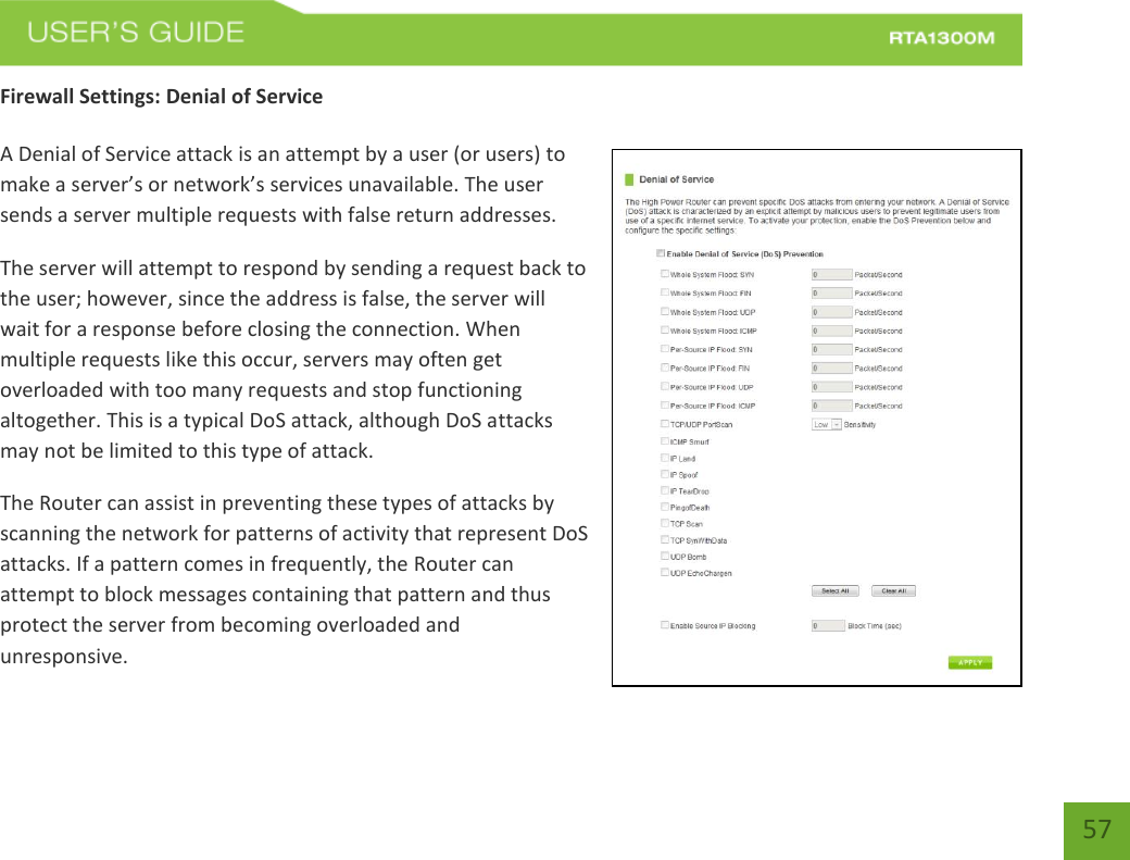   57 Firewall Settings: Denial of Service  A Denial of Service attack is an attempt by a user (or users) to make a server’s or network’s services unavailable. The user sends a server multiple requests with false return addresses. The server will attempt to respond by sending a request back to the user; however, since the address is false, the server will wait for a response before closing the connection. When multiple requests like this occur, servers may often get overloaded with too many requests and stop functioning altogether. This is a typical DoS attack, although DoS attacks may not be limited to this type of attack. The Router can assist in preventing these types of attacks by scanning the network for patterns of activity that represent DoS attacks. If a pattern comes in frequently, the Router can attempt to block messages containing that pattern and thus protect the server from becoming overloaded and unresponsive. 