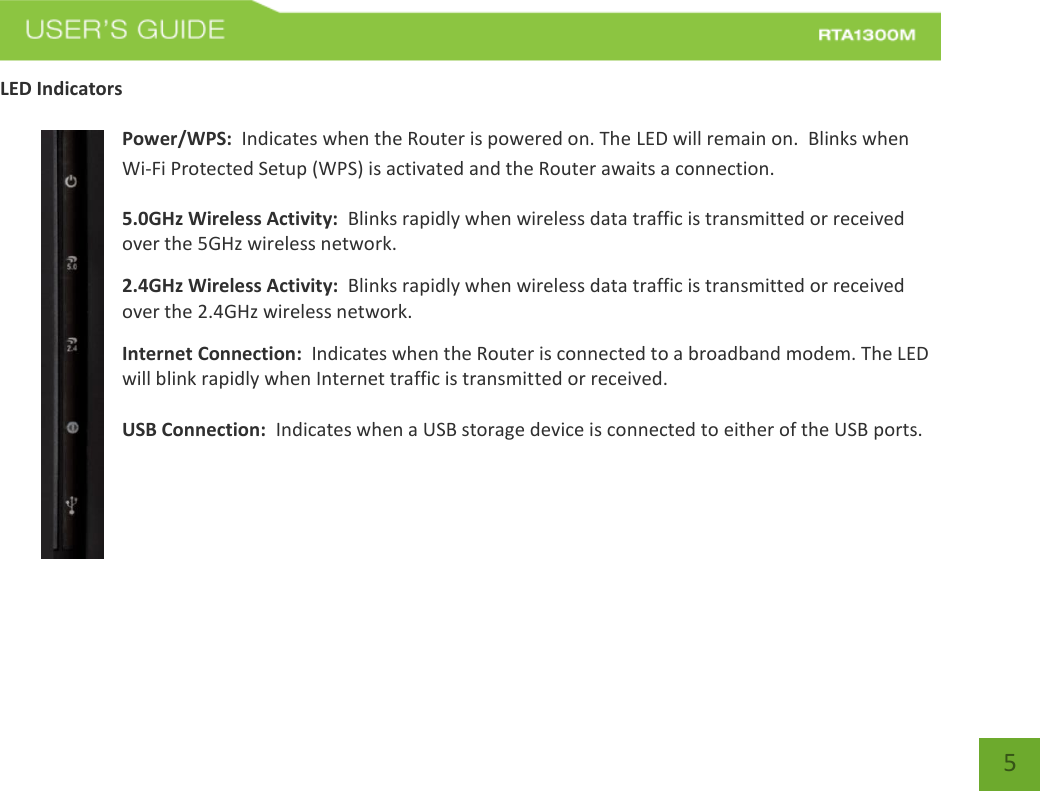   5 LED Indicators  Power/WPS:  Indicates when the Router is powered on. The LED will remain on.  Blinks when Wi-Fi Protected Setup (WPS) is activated and the Router awaits a connection. 5.0GHz Wireless Activity:  Blinks rapidly when wireless data traffic is transmitted or received over the 5GHz wireless network. 2.4GHz Wireless Activity:  Blinks rapidly when wireless data traffic is transmitted or received over the 2.4GHz wireless network. Internet Connection:  Indicates when the Router is connected to a broadband modem. The LED will blink rapidly when Internet traffic is transmitted or received.  USB Connection:  Indicates when a USB storage device is connected to either of the USB ports.    