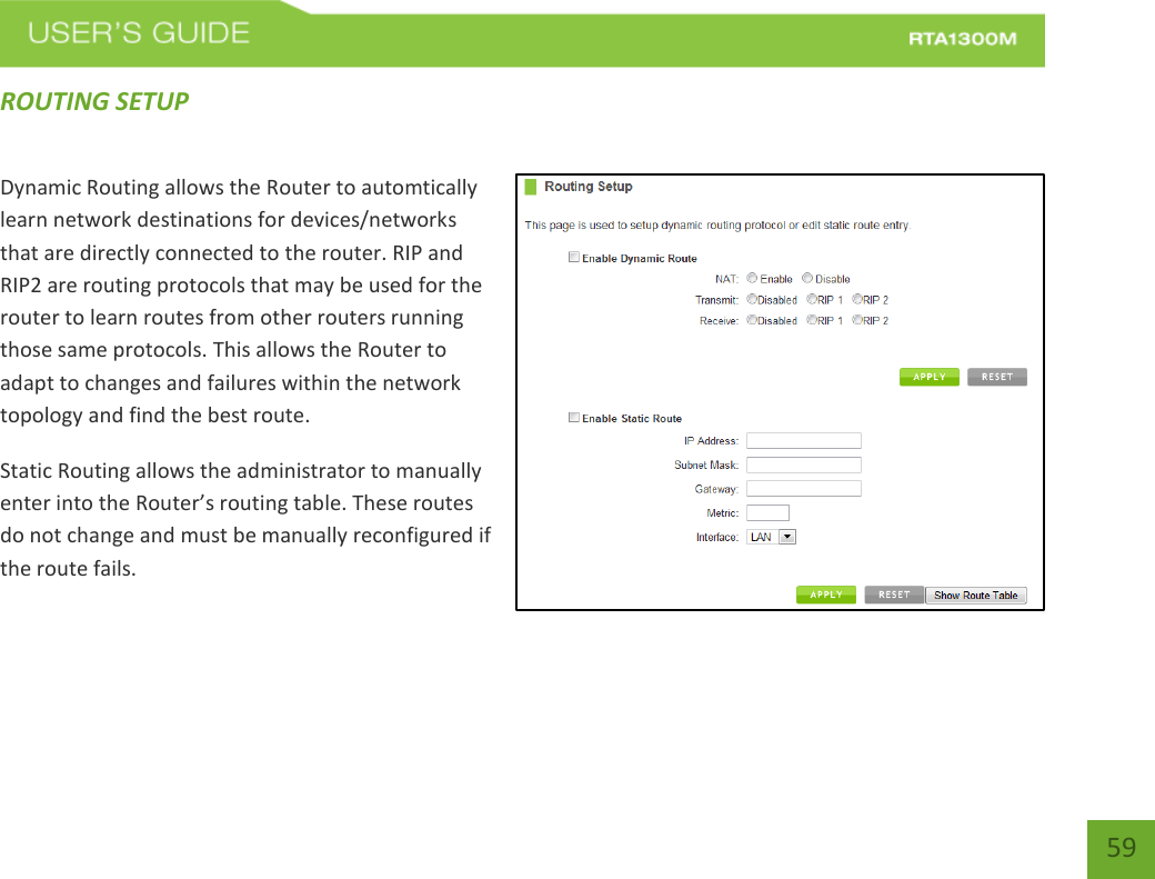   59 ROUTING SETUP Dynamic Routing allows the Router to automtically learn network destinations for devices/networks that are directly connected to the router. RIP and RIP2 are routing protocols that may be used for the router to learn routes from other routers running those same protocols. This allows the Router to adapt to changes and failures within the network topology and find the best route. Static Routing allows the administrator to manually enter into the Router’s routing table. These routes do not change and must be manually reconfigured if the route fails.