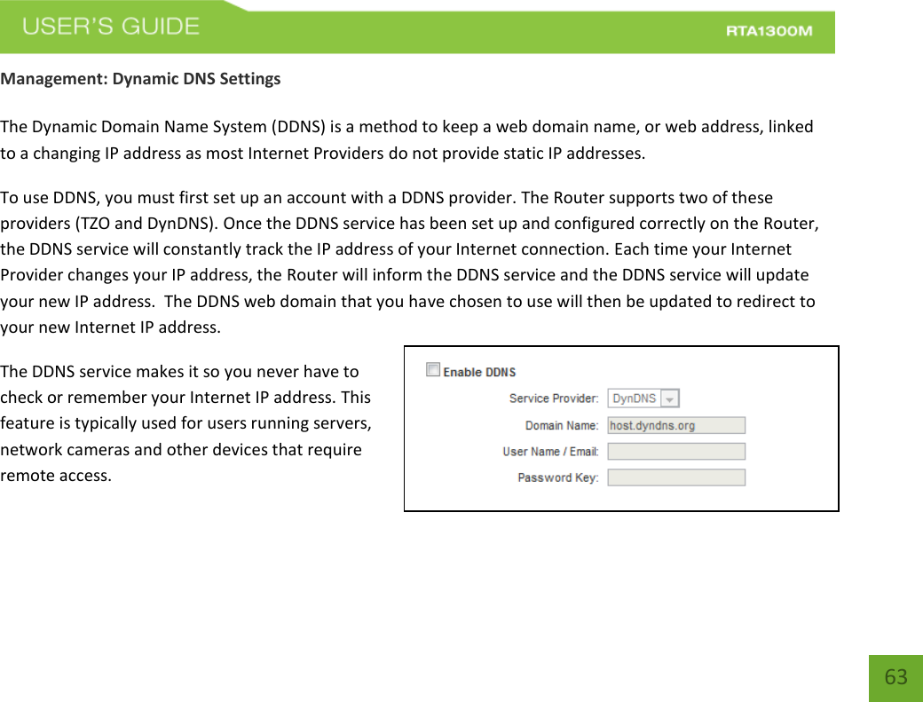    63 Management: Dynamic DNS Settings  The Dynamic Domain Name System (DDNS) is a method to keep a web domain name, or web address, linked to a changing IP address as most Internet Providers do not provide static IP addresses. To use DDNS, you must first set up an account with a DDNS provider. The Router supports two of these providers (TZO and DynDNS). Once the DDNS service has been set up and configured correctly on the Router, the DDNS service will constantly track the IP address of your Internet connection. Each time your Internet Provider changes your IP address, the Router will inform the DDNS service and the DDNS service will update your new IP address.  The DDNS web domain that you have chosen to use will then be updated to redirect to your new Internet IP address. The DDNS service makes it so you never have to check or remember your Internet IP address. This feature is typically used for users running servers, network cameras and other devices that require remote access. 