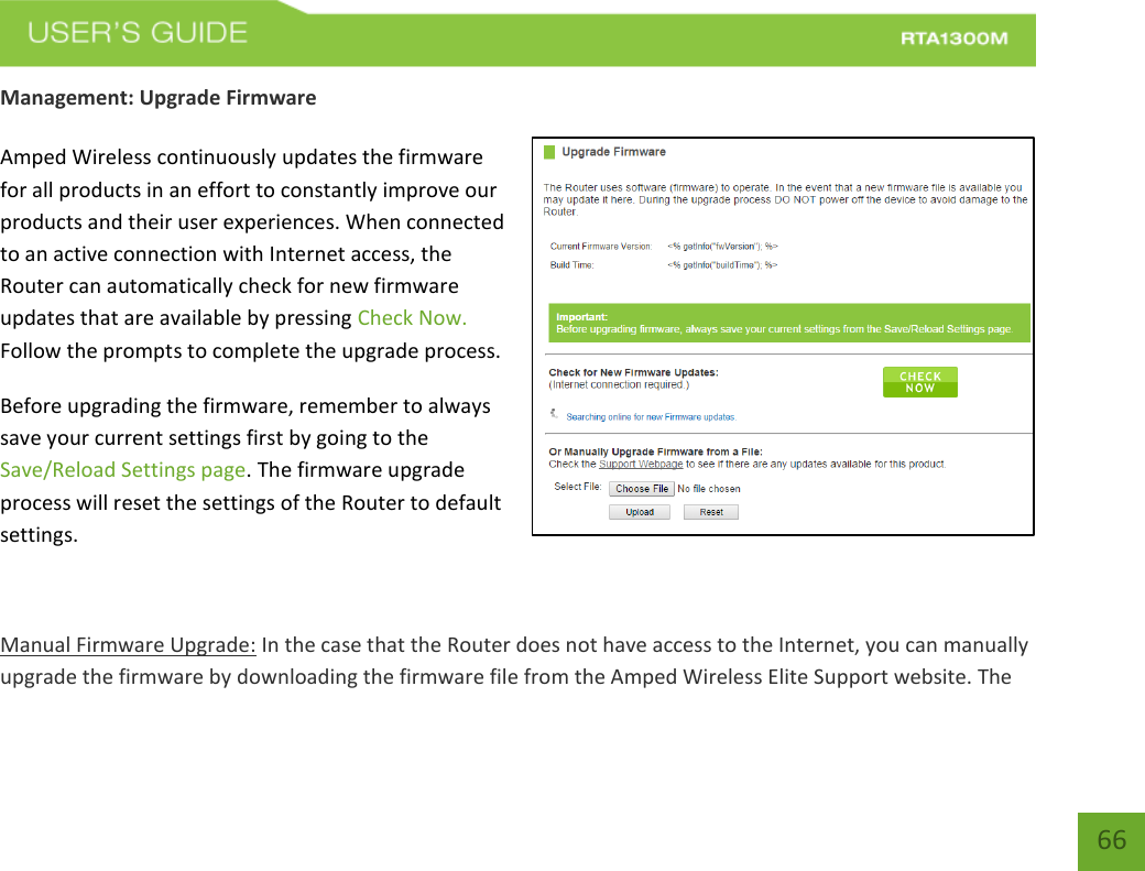    66 Management: Upgrade Firmware  Amped Wireless continuously updates the firmware for all products in an effort to constantly improve our products and their user experiences. When connected to an active connection with Internet access, the Router can automatically check for new firmware updates that are available by pressing Check Now. Follow the prompts to complete the upgrade process. Before upgrading the firmware, remember to always save your current settings first by going to the Save/Reload Settings page. The firmware upgrade process will reset the settings of the Router to default settings.  Manual Firmware Upgrade: In the case that the Router does not have access to the Internet, you can manually upgrade the firmware by downloading the firmware file from the Amped Wireless Elite Support website. The 