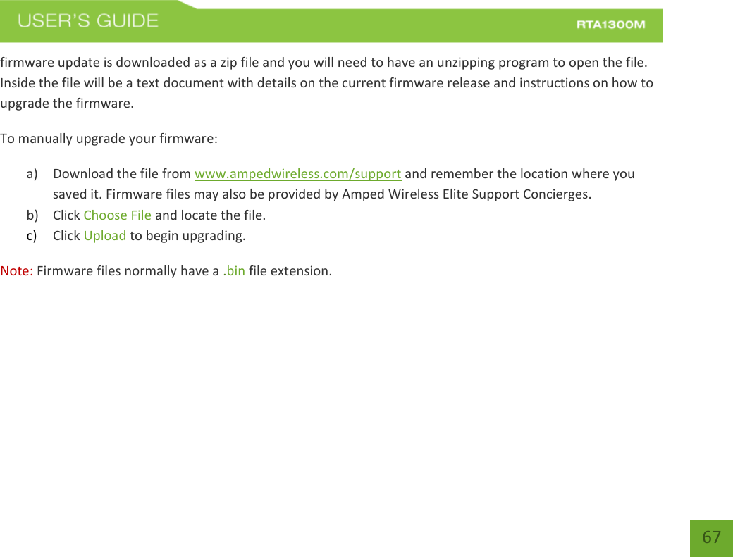    67 firmware update is downloaded as a zip file and you will need to have an unzipping program to open the file. Inside the file will be a text document with details on the current firmware release and instructions on how to upgrade the firmware. To manually upgrade your firmware: a) Download the file from www.ampedwireless.com/support and remember the location where you saved it. Firmware files may also be provided by Amped Wireless Elite Support Concierges. b) Click Choose File and locate the file. c) Click Upload to begin upgrading. Note: Firmware files normally have a .bin file extension. 