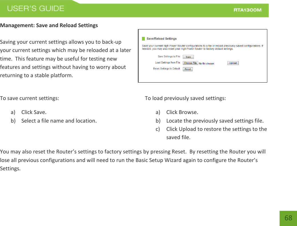    68 Management: Save and Reload Settings  Saving your current settings allows you to back-up your current settings which may be reloaded at a later time.  This feature may be useful for testing new features and settings without having to worry about returning to a stable platform.  To save current settings: a) Click Save. b) Select a file name and location.  To load previously saved settings: a) Click Browse. b) Locate the previously saved settings file. c) Click Upload to restore the settings to the saved file.You may also reset the Router’s settings to factory settings by pressing Reset.  By resetting the Router you will lose all previous configurations and will need to run the Basic Setup Wizard again to configure the Router’s Settings. 