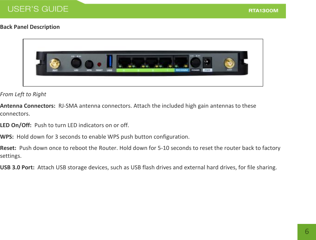   6 Back Panel Description   From Left to Right Antenna Connectors:  RJ-SMA antenna connectors. Attach the included high gain antennas to these connectors. LED On/Off:  Push to turn LED indicators on or off. WPS:  Hold down for 3 seconds to enable WPS push button configuration. Reset:  Push down once to reboot the Router. Hold down for 5-10 seconds to reset the router back to factory settings. USB 3.0 Port:  Attach USB storage devices, such as USB flash drives and external hard drives, for file sharing.   